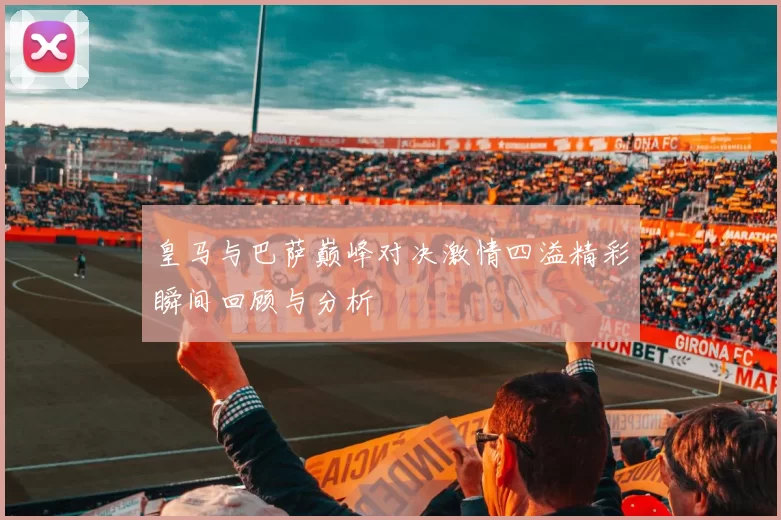 皇马与巴萨巅峰对决激情四溢精彩瞬间回顾与分析