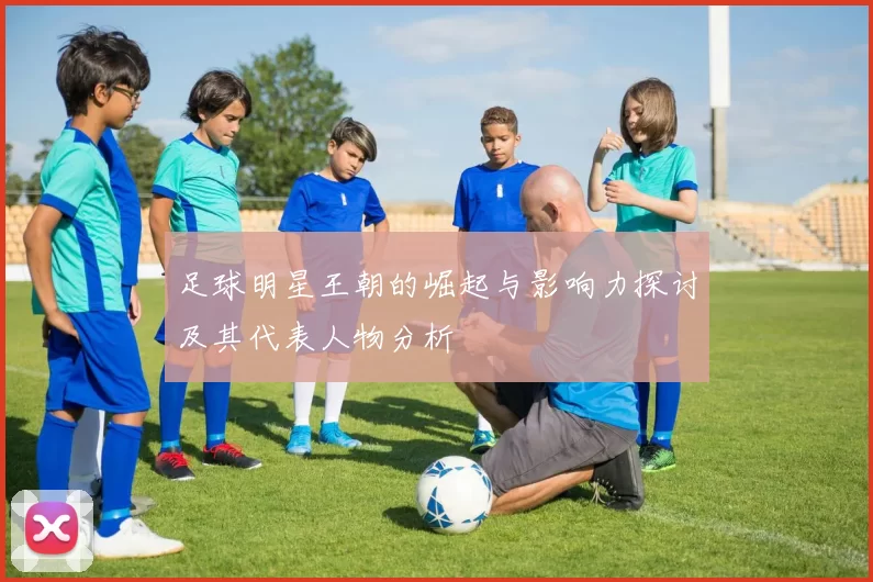 足球明星王朝的崛起与影响力探讨及其代表人物分析