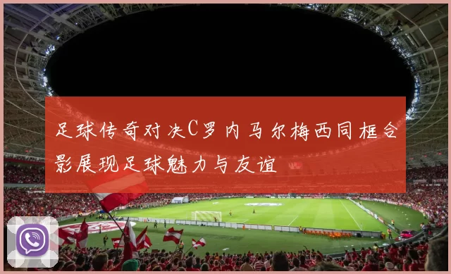 足球传奇对决C罗内马尔梅西同框合影展现足球魅力与友谊