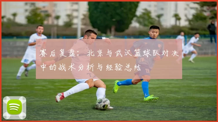 赛后复盘：北京与武汉篮球队对决中的战术分析与经验总结
