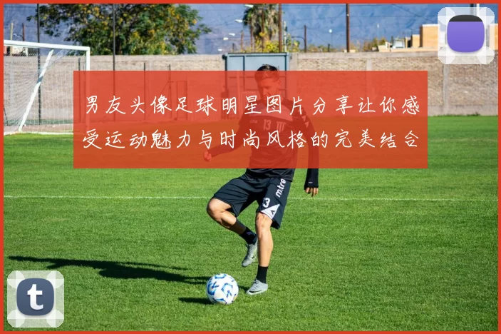 男友头像足球明星图片分享让你感受运动魅力与时尚风格的完美结合