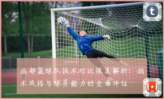 成都篮球队技术对比深度解析：战术风格与球员能力的全面评估