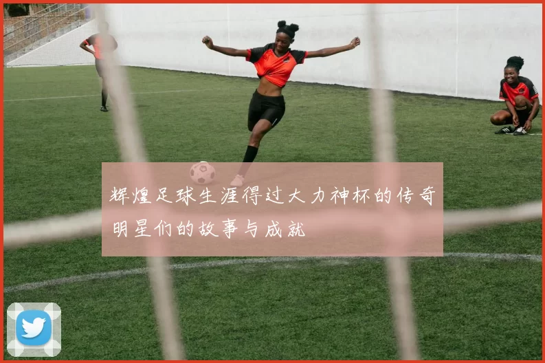 辉煌足球生涯得过大力神杯的传奇明星们的故事与成就