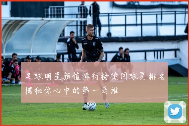 足球明星颜值排行榜德国球员排名揭秘你心中的第一是谁