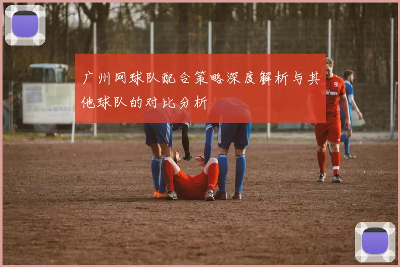 广州网球队配合策略深度解析与其他球队的对比分析