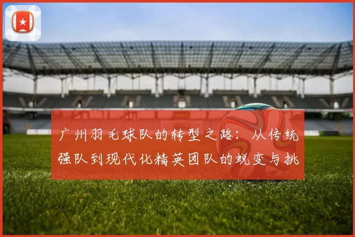 广州羽毛球队的转型之路：从传统强队到现代化精英团队的蜕变与挑战