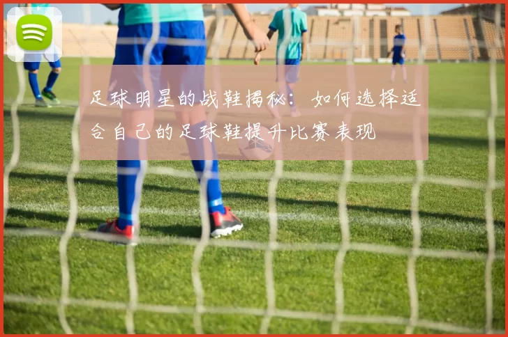 足球明星的战鞋揭秘：如何选择适合自己的足球鞋提升比赛表现