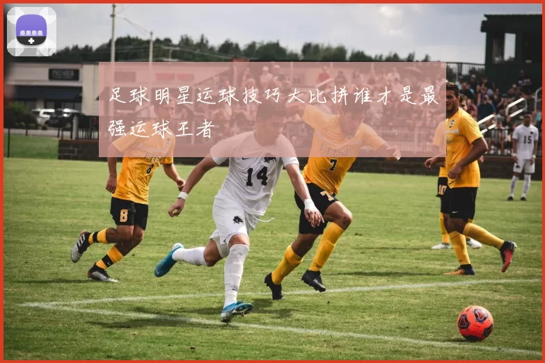 足球明星运球技巧大比拼谁才是最强运球王者