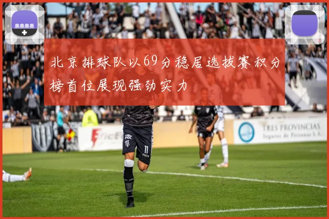 北京排球队以69分稳居选拔赛积分榜首位展现强劲实力