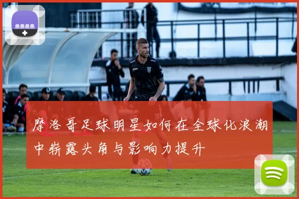 摩洛哥足球明星如何在全球化浪潮中崭露头角与影响力提升