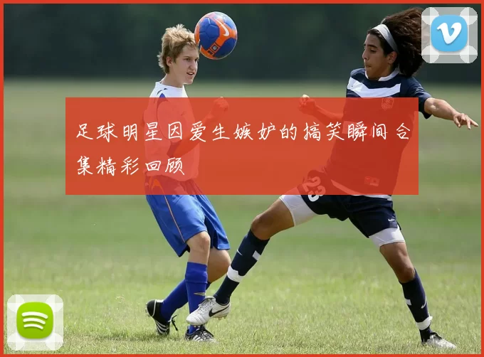 足球明星因爱生嫉妒的搞笑瞬间合集精彩回顾