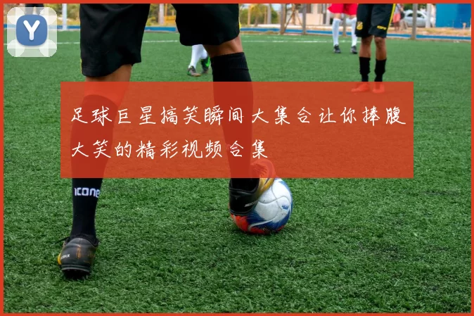 足球巨星搞笑瞬间大集合让你捧腹大笑的精彩视频合集