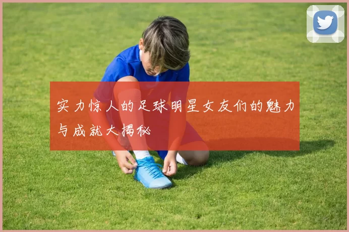 实力惊人的足球明星女友们的魅力与成就大揭秘