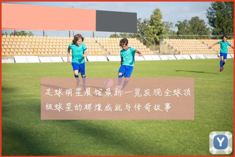 足球明星展馆最新一览发现全球顶级球星的辉煌成就与传奇故事