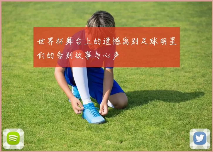 世界杯舞台上的遗憾离别足球明星们的告别故事与心声
