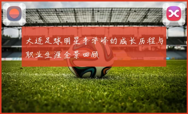 大连足球明星李学峰的成长历程与职业生涯全景回顾