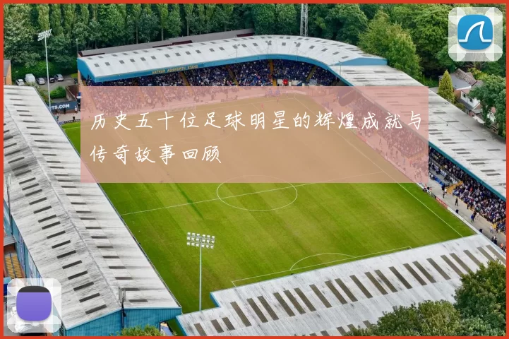 历史五十位足球明星的辉煌成就与传奇故事回顾