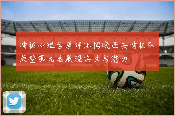 滑板心理素质评比揭晓西安滑板队荣登第九名展现实力与潜力