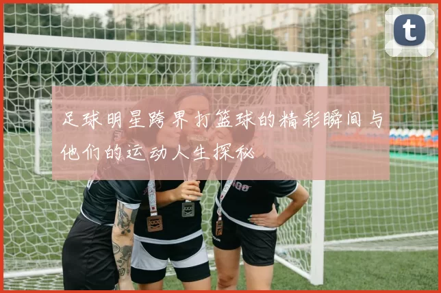 足球明星跨界打篮球的精彩瞬间与他们的运动人生探秘