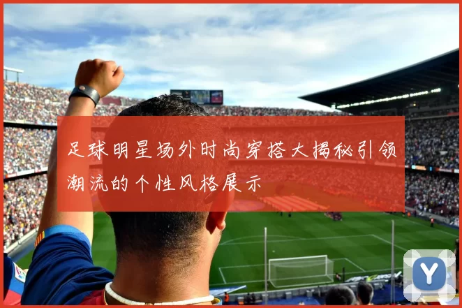 足球明星场外时尚穿搭大揭秘引领潮流的个性风格展示