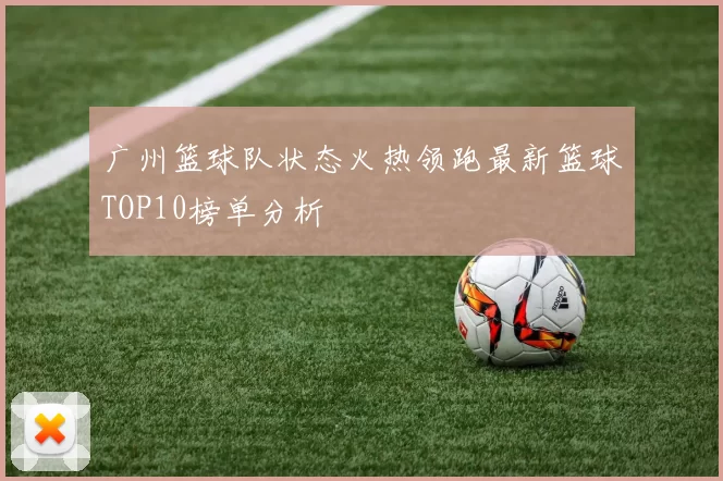广州篮球队状态火热领跑最新篮球TOP10榜单分析