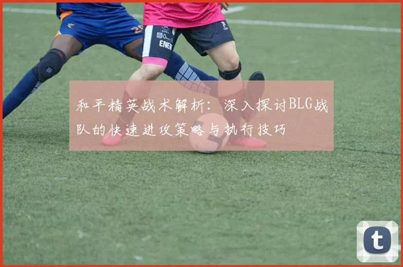 和平精英战术解析：深入探讨BLG战队的快速进攻策略与执行技巧